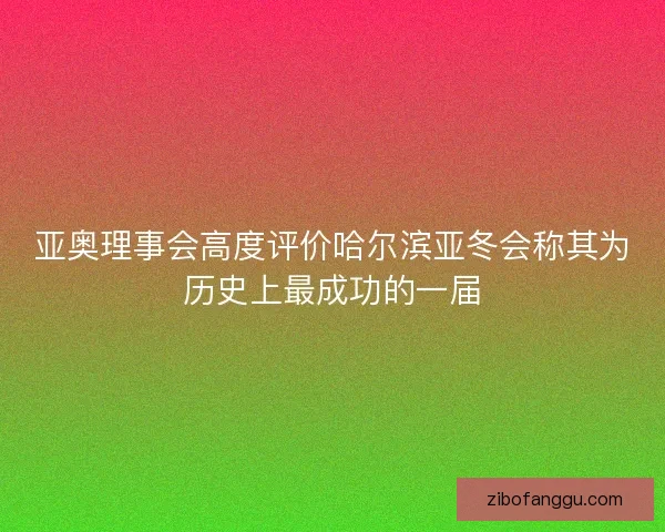 亚奥理事会高度评价哈尔滨亚冬会称其为历史上最成功的一届