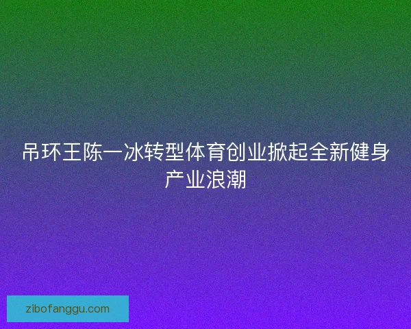 吊环王陈一冰转型体育创业掀起全新健身产业浪潮