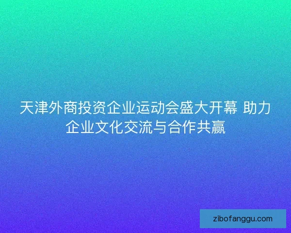 天津外商投资企业运动会盛大开幕 助力企业文化交流与合作共赢 天津外商投资企业运动会盛大开幕 助力企业文化交流与合作共赢