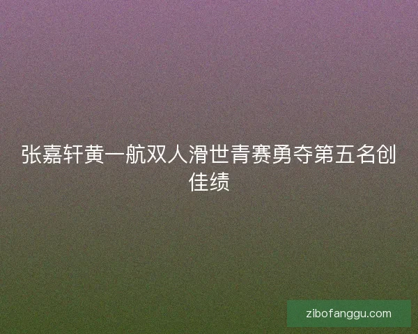 张嘉轩黄一航双人滑世青赛勇夺第五名创佳绩