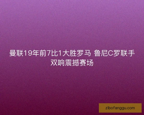 曼联19年前7比1大胜罗马 鲁尼C罗联手双响震撼赛场