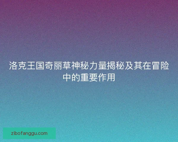 洛克王国奇丽草神秘力量揭秘及其在冒险中的重要作用