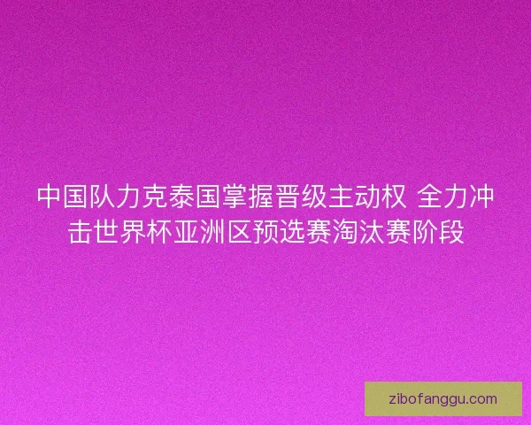 中国队力克泰国掌握晋级主动权 全力冲击世界杯亚洲区预选赛淘汰赛阶段