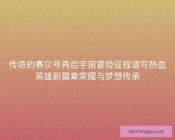 传奇的赛尔号再启宇宙冒险征程谱写热血英雄新篇章荣耀与梦想传承