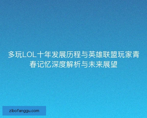 多玩LOL十年发展历程与英雄联盟玩家青春记忆深度解析与未来展望