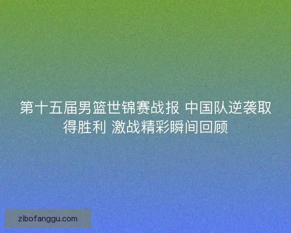 第十五届男篮世锦赛战报 中国队逆袭取得胜利 激战精彩瞬间回顾