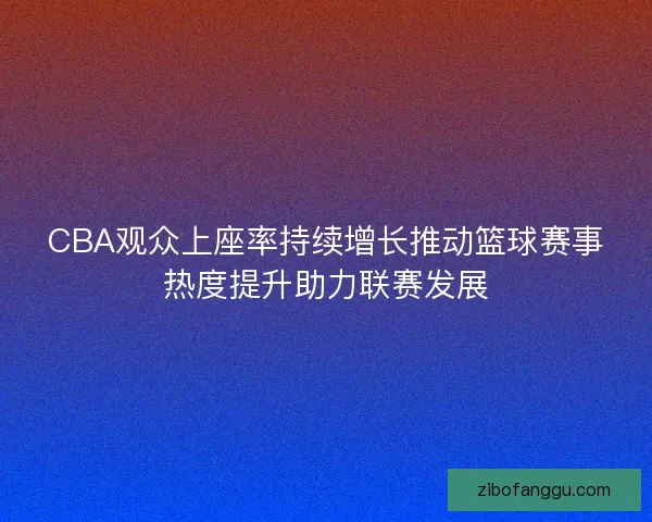 CBA观众上座率持续增长推动篮球赛事热度提升助力联赛发展