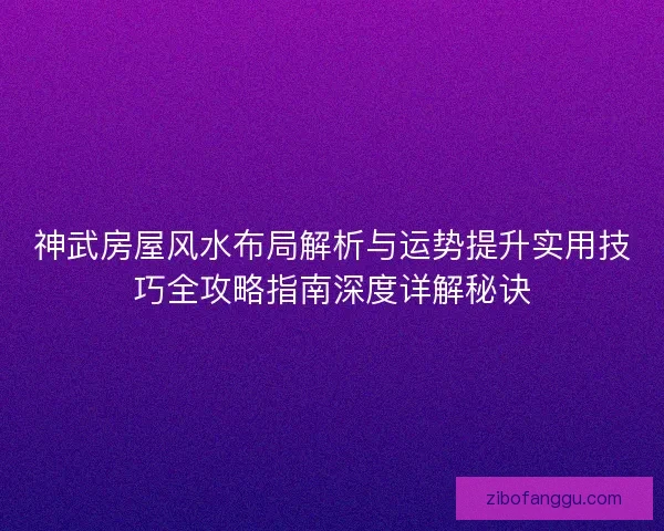 神武房屋风水布局解析与运势提升实用技巧全攻略指南深度详解秘诀