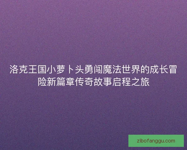 洛克王国小萝卜头勇闯魔法世界的成长冒险新篇章传奇故事启程之旅