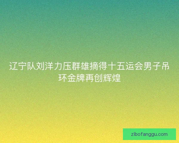 辽宁队刘洋力压群雄摘得十五运会男子吊环金牌再创辉煌