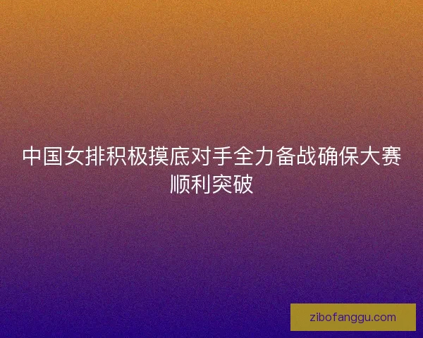 中国女排积极摸底对手全力备战确保大赛顺利突破