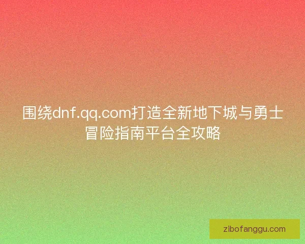 围绕dnf.qq.com打造全新地下城与勇士冒险指南平台全攻略 围绕dnf.qq.com打造全新地下城与勇士冒险指南平台全攻略