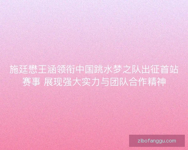 施廷懋王涵领衔中国跳水梦之队出征首站赛事 展现强大实力与团队合作精神 施廷懋王涵领衔中国跳水梦之队出征首站赛事 展现强大实力与团队合作精神