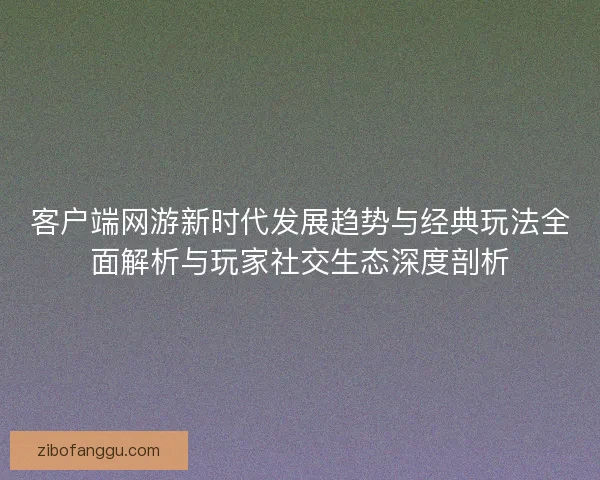 客户端网游新时代发展趋势与经典玩法全面解析与玩家社交生态深度剖析