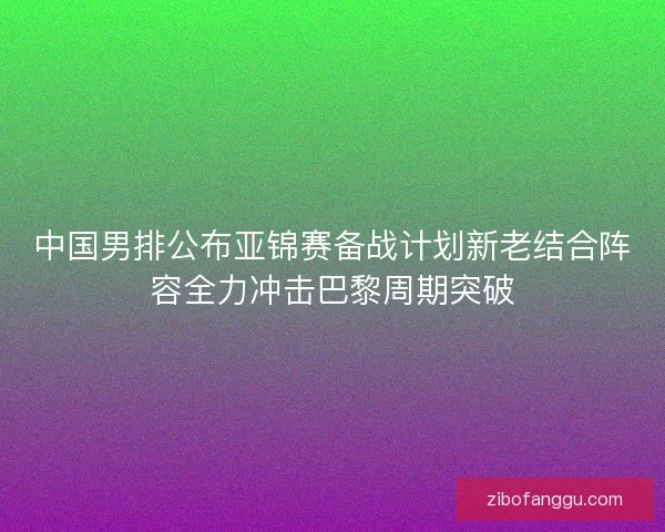 中国男排公布亚锦赛备战计划新老结合阵容全力冲击巴黎周期突破 中国男排公布亚锦赛备战计划新老结合阵容全力冲击巴黎周期突破
