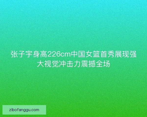 张子宇身高226cm中国女篮首秀展现强大视觉冲击力震撼全场 张子宇身高226cm中国女篮首秀展现强大视觉冲击力震撼全场